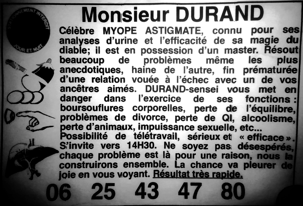 Monsieur DURAND
Célèbre MYOPE ASTIGMATE, connu pour ses analyses d’urine et l’efficacité de sa magie du diable; il est en possession d’un master. Résout beaucoup de problèmes même les plus anecdotiques, haine de l’autre, fin prématurée d’une relation vouée à l’échec avec un de vos ancêtres aimés. DURAND-sensei vous met en danger dans l’exercice de ses fonctions : boursouflures corporelles, perte de l’équilibre,  problèmes de divorce, perte de QI, alcoolisme, perte d’animaux, impuissance sexuelle, etc... 
Possibilité de télétravail, sérieux et « efficace ». S’invite vers 14H30. Ne soyez pas désespérés, chaque problème est là pour une raison, nous la construirons ensemble. La chance va pleurer de joie en vous voyant. Résultat très rapide. 06.25.43.47.80